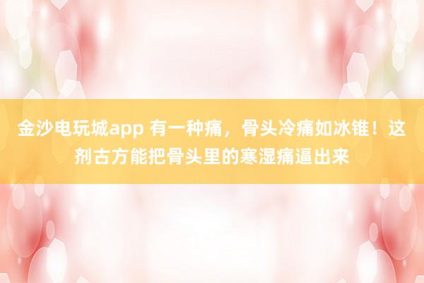 金沙電玩城app 有一種痛，骨頭冷痛如冰錐！這劑古方能把骨頭里的寒濕痛逼出來