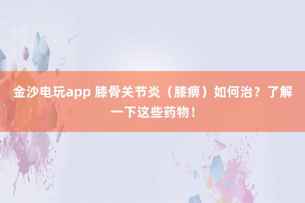 金沙電玩app 膝骨關節炎（膝痹）如何治？了解一下這些藥物！
