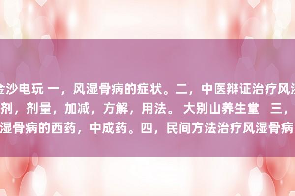 金沙電玩 一,風(fēng)濕骨病的癥狀。二,中醫(yī)辯證治療風(fēng)濕骨病的癥狀,方劑,劑量,加減,方解,用法。 大別山養(yǎng)生堂 三,治療風(fēng)濕骨病的西藥,中成藥。四,民間方法治療風(fēng)濕骨病。五,風(fēng)濕骨病藥酒