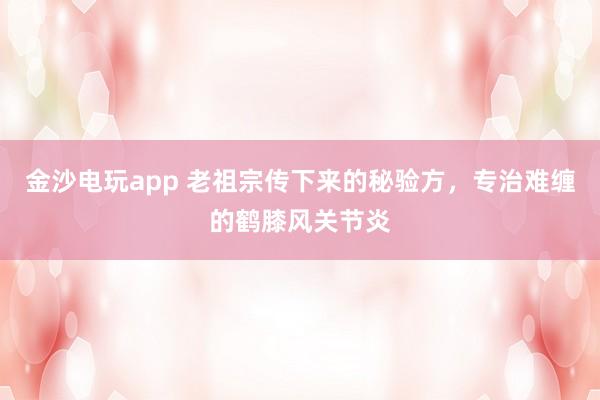 金沙電玩app 老祖宗傳下來(lái)的秘驗(yàn)方,專治難纏的鶴膝風(fēng)關(guān)節(jié)炎