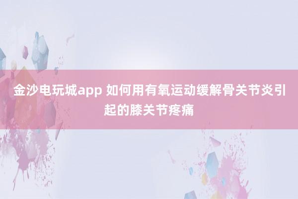 金沙電玩城app 如何用有氧運動緩解骨關(guān)節(jié)炎引起的膝關(guān)節(jié)疼痛
