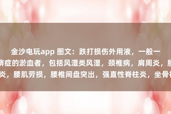 金沙電玩app 圖文：跌打損傷外用液，一般一次止疼（適用于有寒濕痹癥的淤血者，包括風(fēng)濕類(lèi)風(fēng)濕，頸椎病，肩周炎，腰肌勞損，腰椎間盤(pán)突出，<a href=