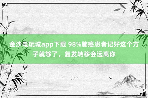 金沙電玩城app下載 98%肺癌患者記好這個(gè)方子就夠了,復(fù)發(fā)轉(zhuǎn)移會(huì)遠(yuǎn)離你
