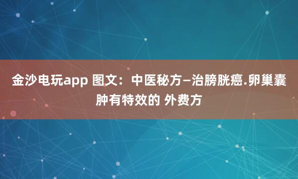 金沙電玩app 圖文:中醫(yī)秘方—治膀胱癌.卵巢囊腫有特效的 外費(fèi)方