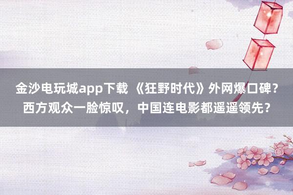 金沙電玩城app下載 《狂野時代》外網(wǎng)爆口碑？西方觀眾一臉驚嘆，中國連電影都遙遙領(lǐng)先？