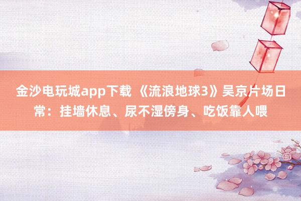 金沙電玩城app下載 《流浪地球3》吳京片場日常:掛墻休息、尿不濕傍身、吃飯靠人喂