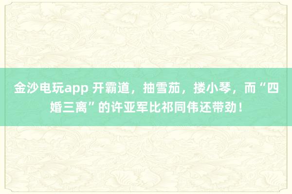 金沙電玩app 開霸道，抽雪茄，摟小琴，而“四婚三離”的許亞軍比祁同偉還帶勁！