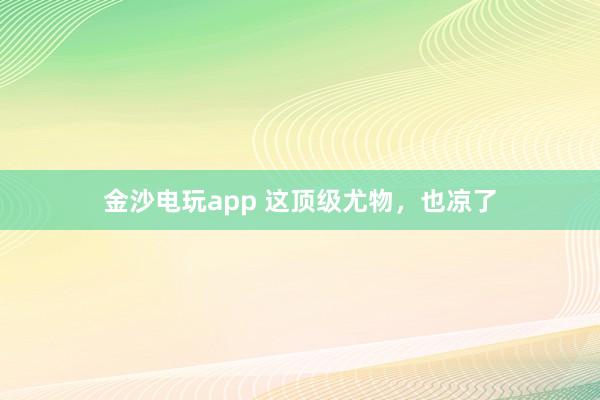 金沙電玩app 這頂級(jí)尤物，也涼了
