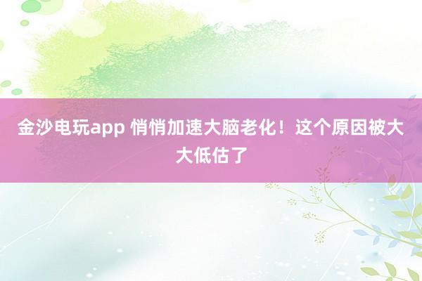 金沙電玩app 悄悄加速大腦老化！這個(gè)原因被大大低估了