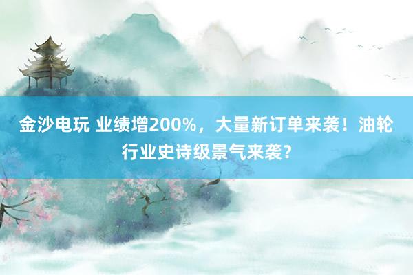 金沙電玩 業績增200%，大量新訂單來襲！油輪行業史詩級景氣來襲？