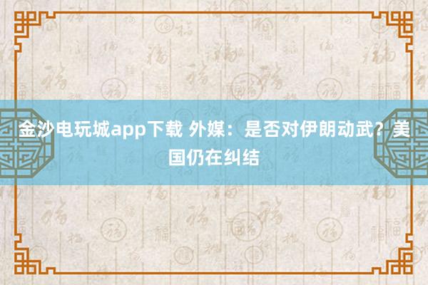 金沙電玩城app下載 外媒：是否對(duì)伊朗動(dòng)武？美國仍在糾結(jié)
