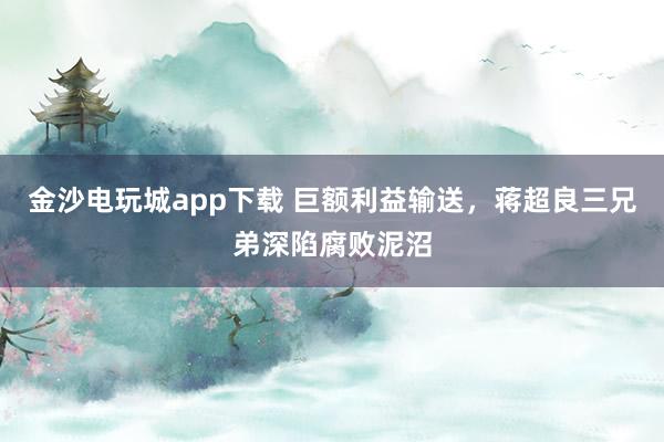 金沙電玩城app下載 巨額利益輸送,蔣超良三兄弟深陷腐敗泥沼
