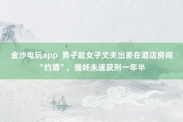 金沙電玩app 男子趁女子丈夫出差在酒店房間“約酒”,強(qiáng)奸未遂獲刑一年半
