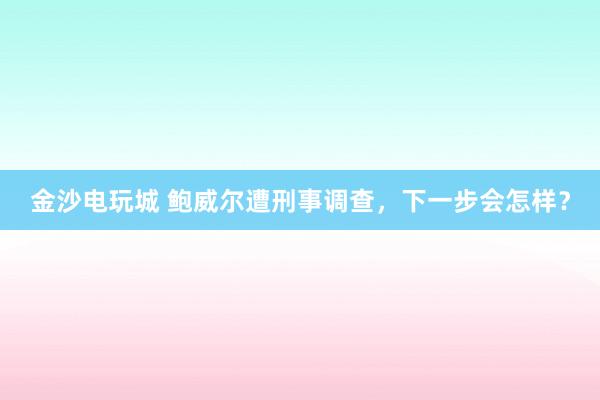 金沙電玩城 鮑威爾遭刑事調(diào)查,下一步會(huì)怎樣?