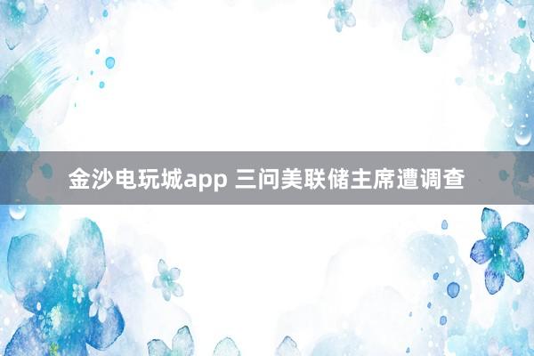 金沙電玩城app 三問美聯(lián)儲主席遭調(diào)查