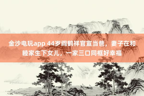 金沙電玩app 44歲閻鶴祥官宣當(dāng)爸,妻子在和睦家生下女兒,一家三口同框好幸福