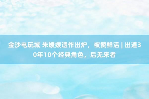金沙電玩城 朱媛媛遺作出爐，被贊鮮活 | 出道30年10個經(jīng)典角色，后無來者
