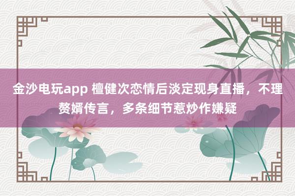 金沙電玩app 檀健次戀情后淡定現身直播，不理贅婿傳言，多條細節惹炒作嫌疑