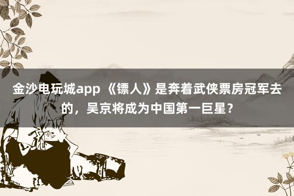 金沙電玩城app 《鏢人》是奔著武俠票房冠軍去的,吳京將成為中國(guó)第一巨星?