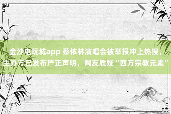 金沙電玩城app 蔡依林演唱會被舉報沖上熱搜，主辦方已發布嚴正聲明，網友質疑“西方宗教元素”
