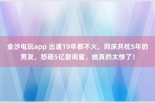 金沙電玩app 出道19年都不火，同床共枕5年的男友，怒砸5億娶閨蜜，她真的太慘了！