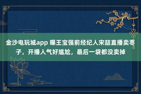 金沙電玩城app 曝王寶強前經(jīng)紀人宋喆直播賣棗子,開播人氣好尷尬,最后一袋都沒賣掉
