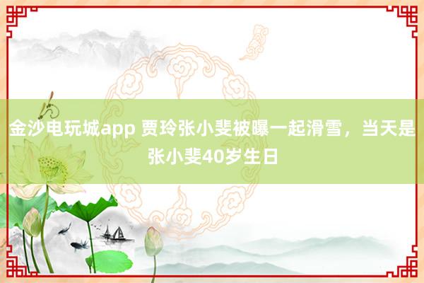 金沙電玩城app 賈玲張小斐被曝一起滑雪,當(dāng)天是張小斐40歲生日