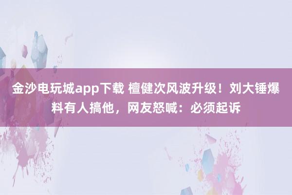 金沙電玩城app下載 檀健次風(fēng)波升級(jí)!劉大錘爆料有人搞他,網(wǎng)友怒喊:必須起訴