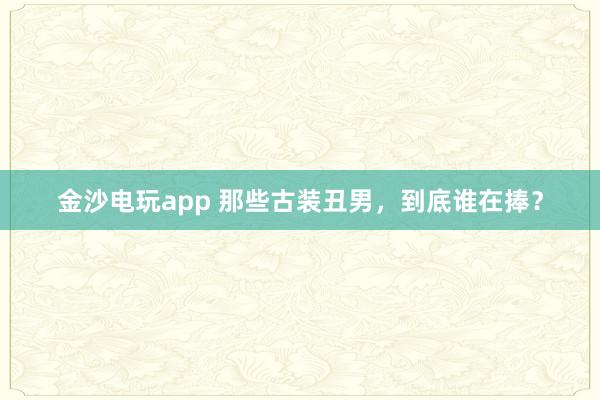 金沙電玩app 那些古裝丑男，到底誰在捧？