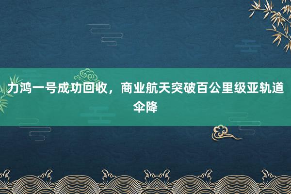 力鴻一號成功回收,商業(yè)航天突破百公里級亞軌道傘降