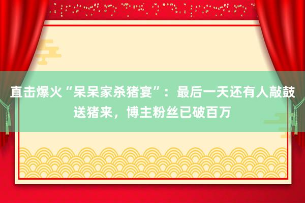 直擊爆火“呆呆家殺豬宴”:最后一天還有人敲鼓送豬來(lái),博主粉絲已破百萬(wàn)
