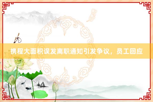 攜程大面積誤發(fā)離職通知引發(fā)爭議，員工回應(yīng)