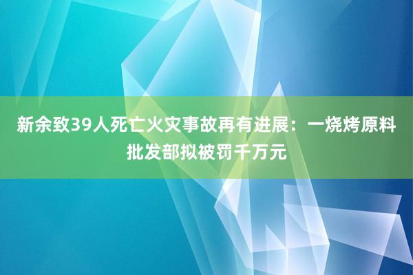 新余致39人死亡火災(zāi)事故再有進展:一燒烤原料批發(fā)部擬被罰千萬元