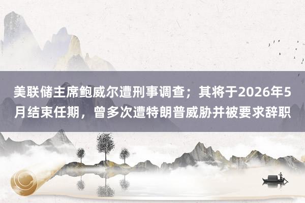 美聯(lián)儲(chǔ)主席鮑威爾遭刑事調(diào)查；其將于2026年5月結(jié)束任期，曾多次遭特朗普威脅并被要求辭職
