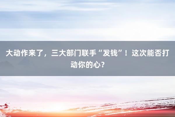 大動作來了,三大部門聯手“發(fā)錢”!這次能否打動你的心?