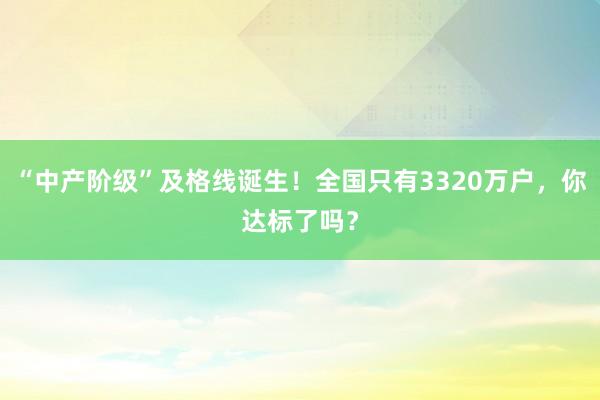 “中產(chǎn)階級(jí)”及格線(xiàn)誕生!全國(guó)只有3320萬(wàn)戶(hù),你達(dá)標(biāo)了嗎?
