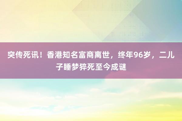 突傳死訊！香港知名富商離世，終年96歲，二兒子睡夢猝死至今成謎