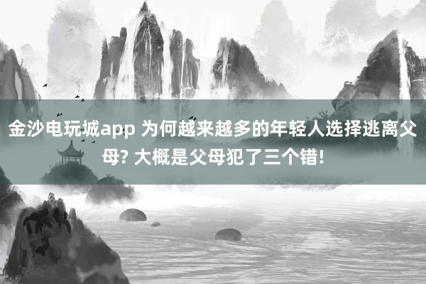 金沙電玩城app 為何越來(lái)越多的年輕人選擇逃離父母? 大概是父母犯了三個(gè)錯(cuò)!