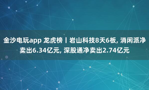 金沙電玩app 龍虎榜丨巖山科技8天6板, 消閑派凈賣出6.34億元, 深股通凈賣出2.74億元