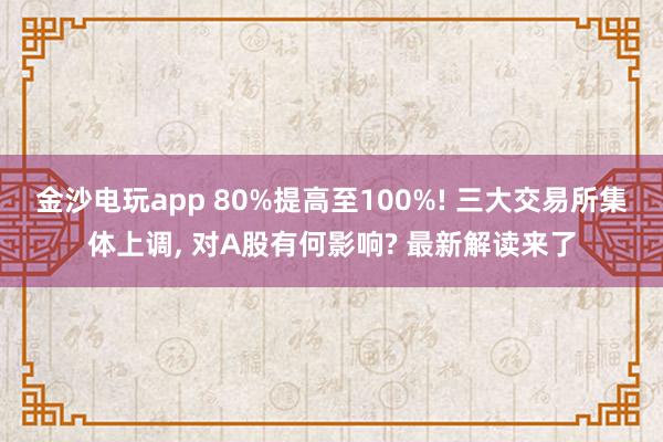 金沙電玩app 80%提高至100%! 三大交易所集體上調(diào)， 對(duì)A股有何影響? 最新解讀來了
