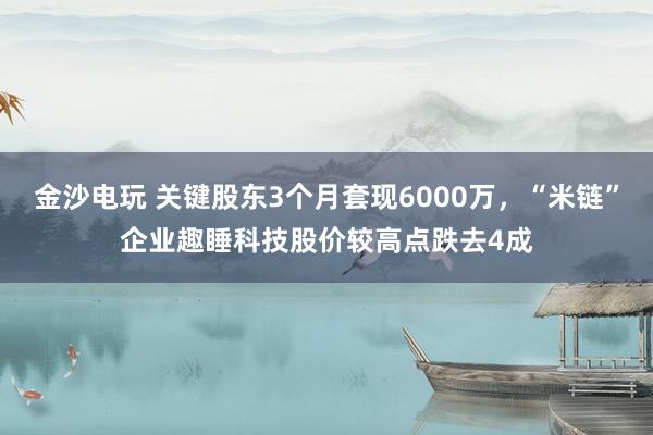 金沙電玩 關鍵股東3個月套現6000萬,“米鏈”企業趣睡科技股價較高點跌去4成