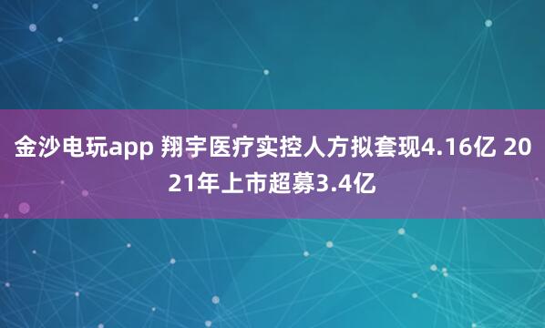 金沙電玩app 翔宇醫(yī)療實控人方擬套現(xiàn)4.16億 2021年上市超募3.4億