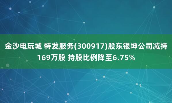 金沙電玩城 特發服務(300917)股東銀坤公司減持169萬股 持股比例降至6.75%