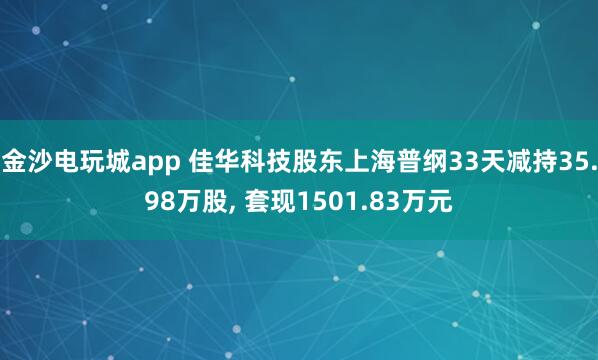 金沙電玩城app 佳華科技股東上海普綱33天減持35.98萬(wàn)股， 套現(xiàn)1501.83萬(wàn)元