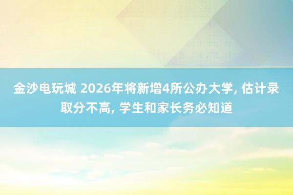 金沙電玩城 2026年將新增4所公辦大學， 估計錄取分不高， 學生和家長務必知道