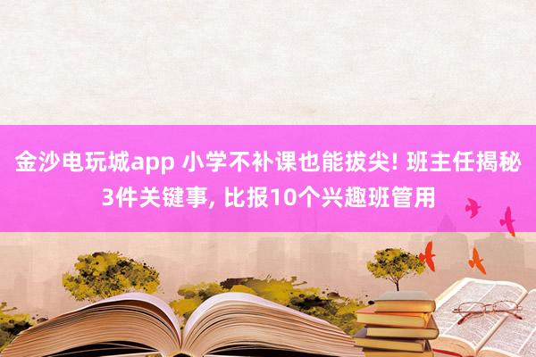 金沙電玩城app 小學(xué)不補(bǔ)課也能拔尖! 班主任揭秘3件關(guān)鍵事， 比報10個興趣班管用