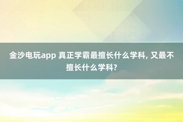 金沙電玩app 真正學(xué)霸最擅長什么學(xué)科, 又最不擅長什么學(xué)科?