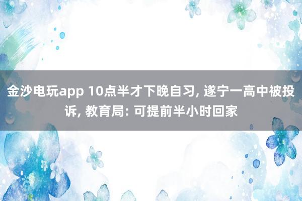 金沙電玩app 10點半才下晚自習， 遂寧一高中被投訴， 教育局: 可提前半小時回家