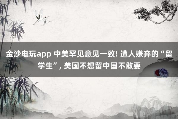 金沙電玩app 中美罕見意見一致! 遭人嫌棄的“留學生”， 美國不想留中國不敢要