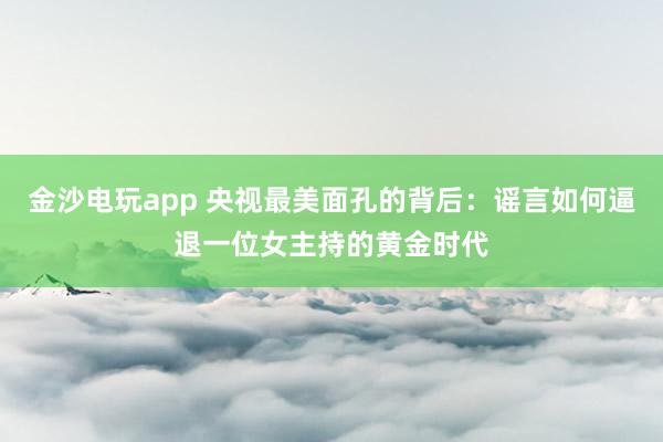 金沙電玩app 央視最美面孔的背后:謠言如何逼退一位女主持的黃金時代